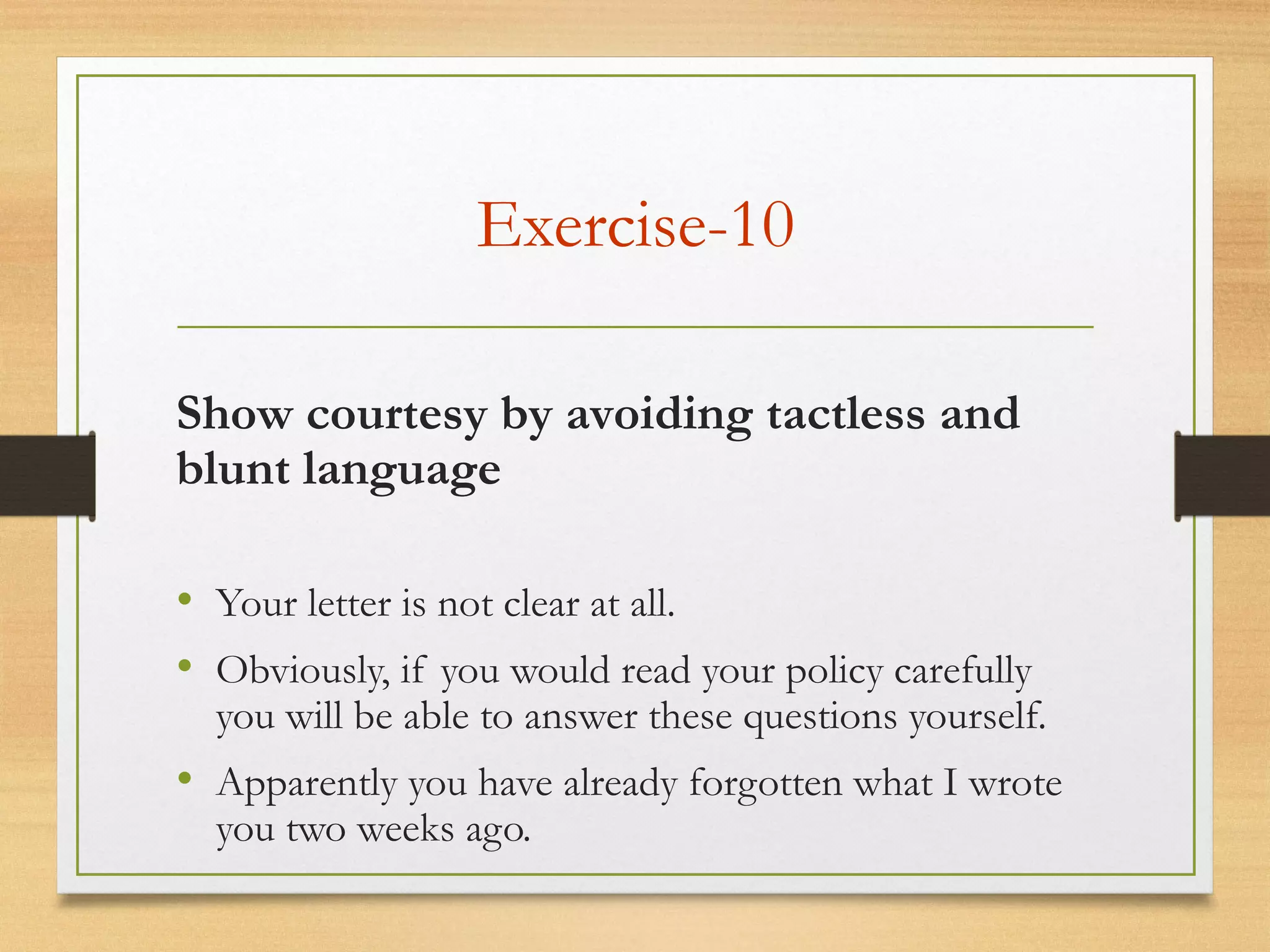 Exercise-10
• Your letter is not clear at all.
• Obviously, if you would read your policy carefully
you will be able to answer these questions yourself.
• Apparently you have already forgotten what I wrote
you two weeks ago.
Show courtesy by avoiding tactless and
blunt language
 