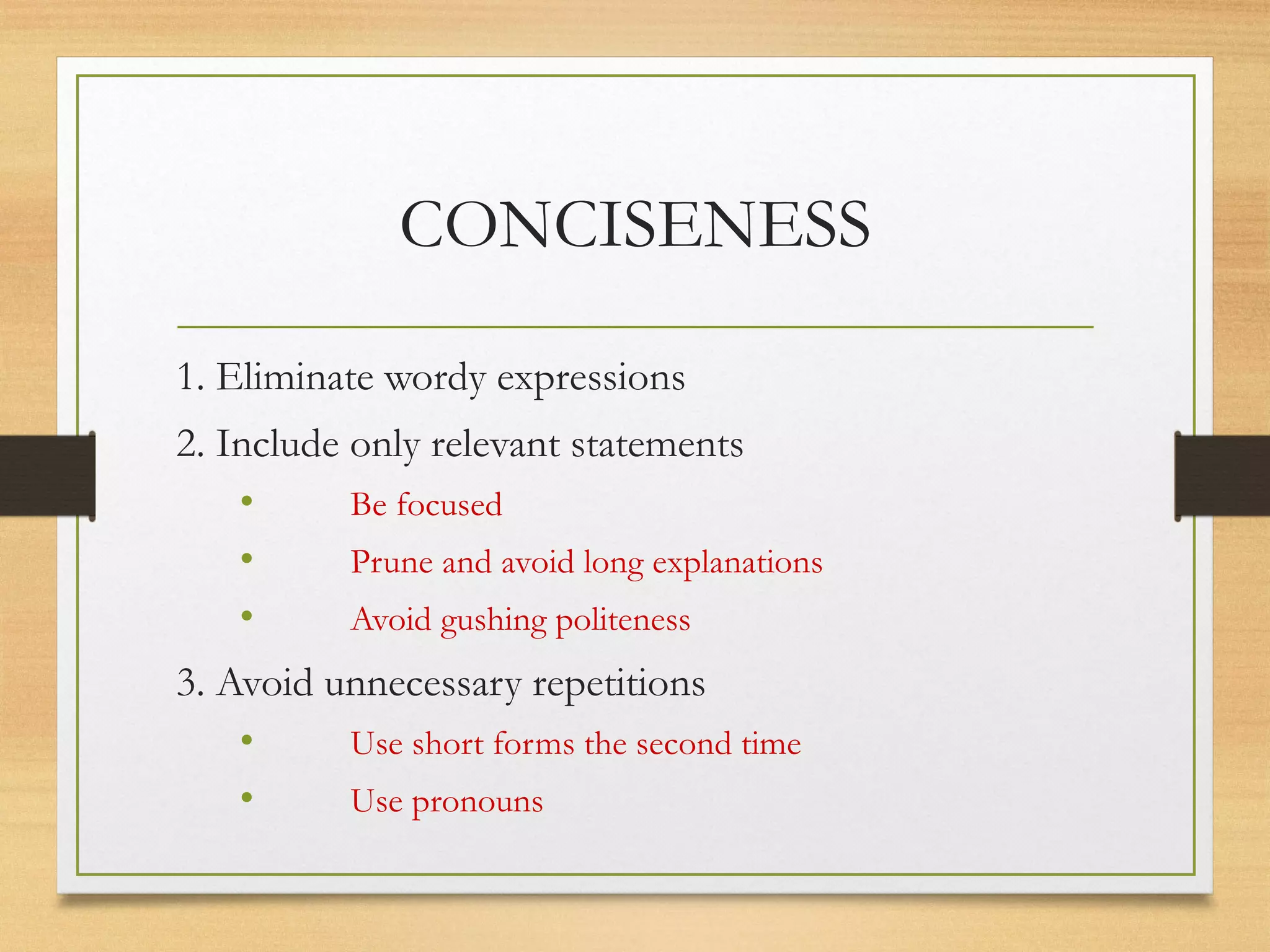 CONCISENESS
1. Eliminate wordy expressions
2. Include only relevant statements
• Be focused
• Prune and avoid long explanations
• Avoid gushing politeness
3. Avoid unnecessary repetitions
• Use short forms the second time
• Use pronouns
 