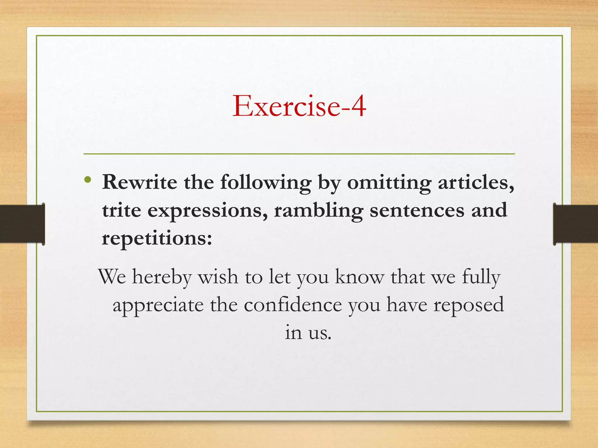 Exercise-4
• Rewrite the following by omitting articles,
trite expressions, rambling sentences and
repetitions:
We hereby wish to let you know that we fully
appreciate the confidence you have reposed
in us.
 