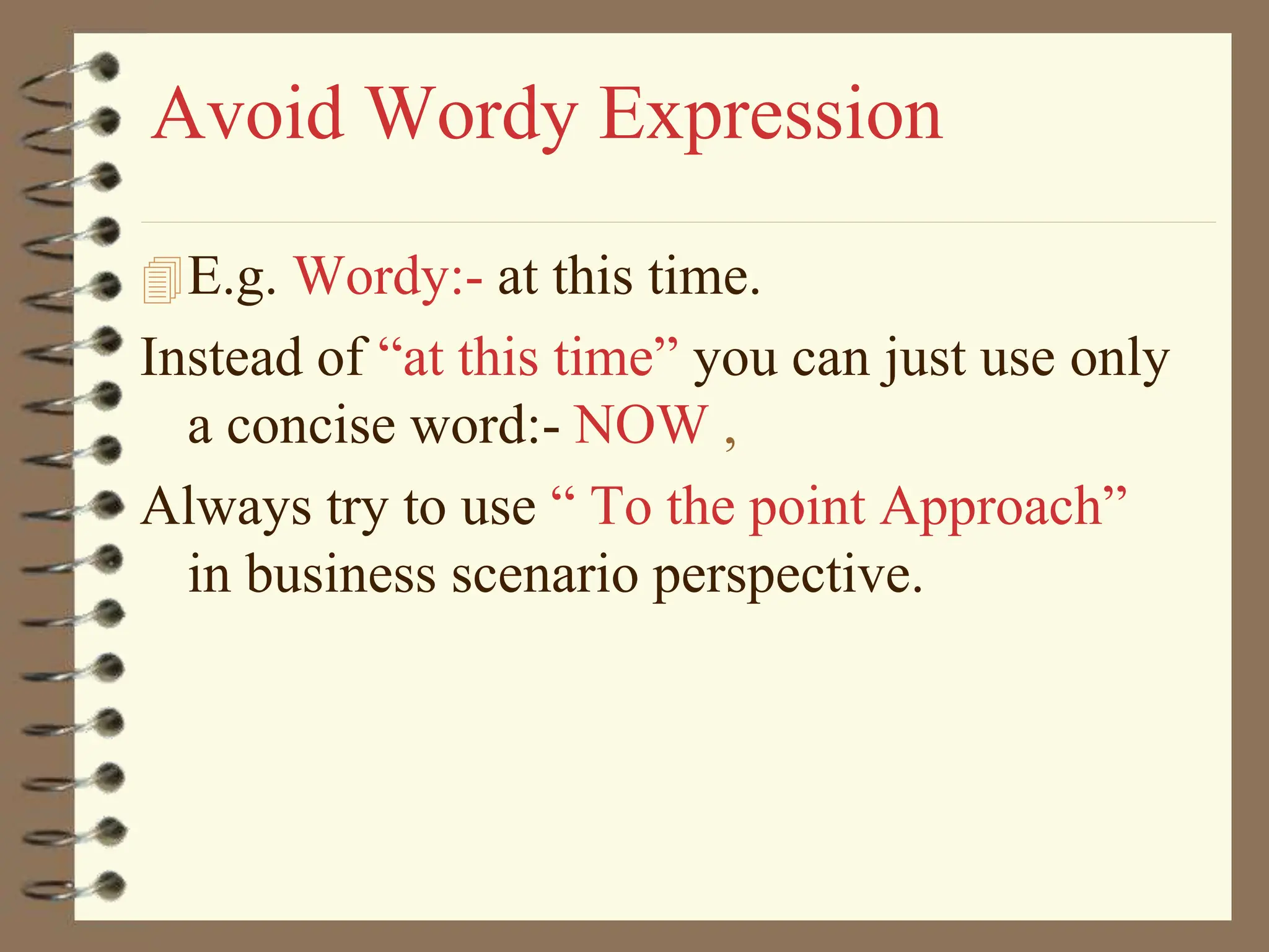 Avoid Wordy Expression
E.g. Wordy:- at this time.
Instead of “at this time” you can just use only
a concise word:- NOW ,
Always try to use “ To the point Approach”
in business scenario perspective.
 
