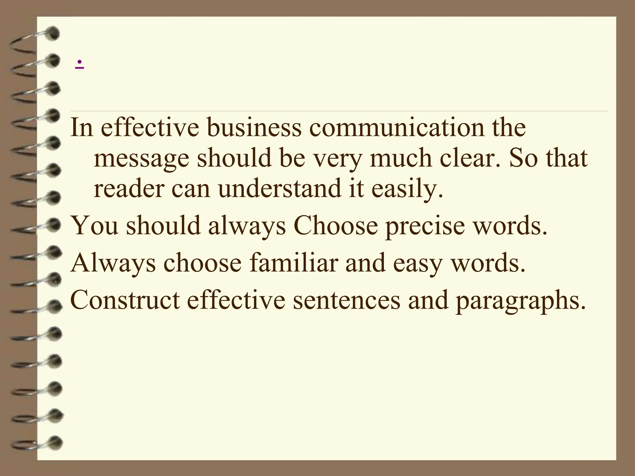 In effective business communication the
message should be very much clear. So that
reader can understand it easily.
You should always Choose precise words.
Always choose familiar and easy words.
Construct effective sentences and paragraphs.
.
 