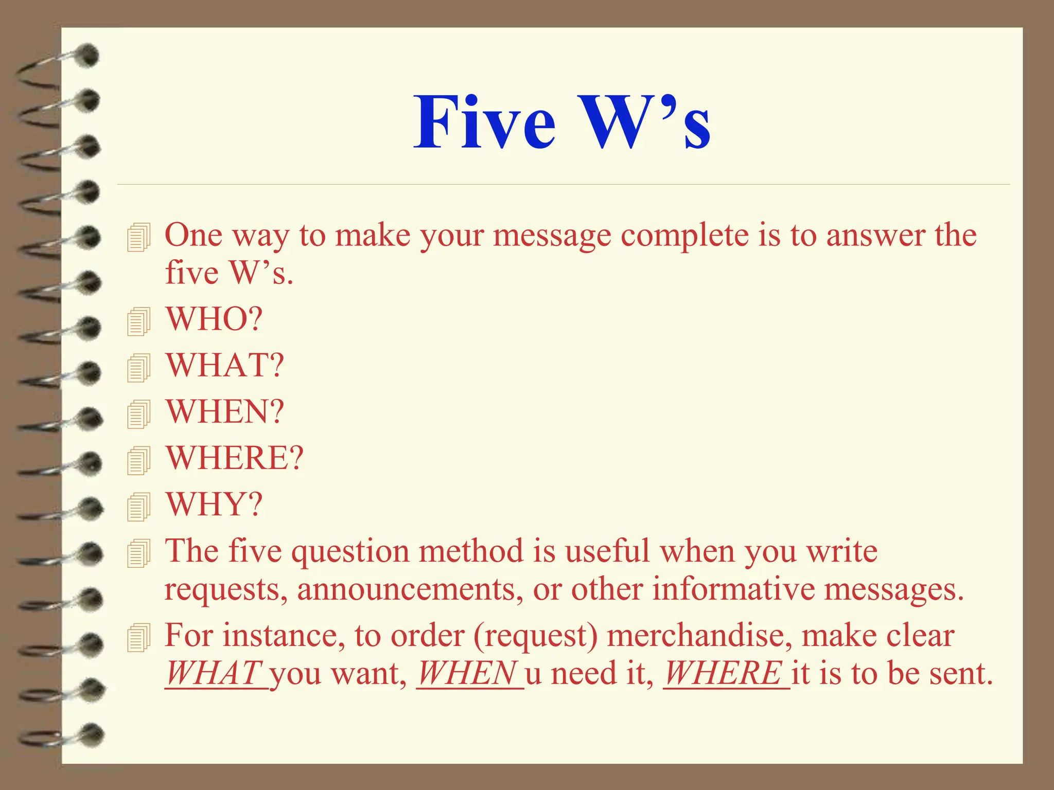 Five W’s
 One way to make your message complete is to answer the
five W’s.
 WHO?
 WHAT?
 WHEN?
 WHERE?
 WHY?
 The five question method is useful when you write
requests, announcements, or other informative messages.
 For instance, to order (request) merchandise, make clear
WHAT you want, WHEN u need it, WHERE it is to be sent.
 