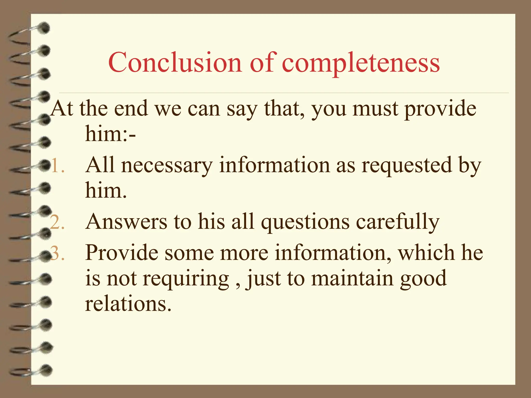 Conclusion of completeness
At the end we can say that, you must provide
him:-
1. All necessary information as requested by
him.
2. Answers to his all questions carefully
3. Provide some more information, which he
is not requiring , just to maintain good
relations.
 
