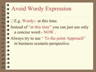 Avoid Wordy Expression
E.g. Wordy:- at this time.
Instead of “at this time” you can just use only
a concise word:- NOW ,
Always try to use “ To the point Approach”
in business scenario perspective.
 