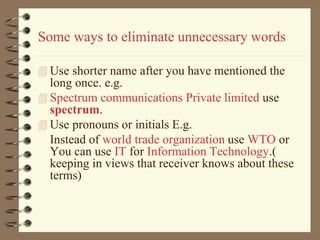 Some ways to eliminate unnecessary words
 Use shorter name after you have mentioned the
long once. e.g.
 Spectrum communications Private limited use
spectrum.
 Use pronouns or initials E.g.
Instead of world trade organization use WTO or
You can use IT for Information Technology.(
keeping in views that receiver knows about these
terms)
 