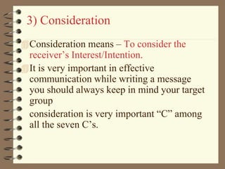3) Consideration
Consideration means – To consider the
receiver’s Interest/Intention.
It is very important in effective
communication while writing a message
you should always keep in mind your target
group
consideration is very important “C” among
all the seven C’s.
 