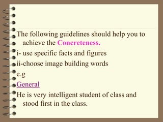 The following guidelines should help you to
achieve the Concreteness.
i- use specific facts and figures
ii-choose image building words
e.g
General
He is very intelligent student of class and
stood first in the class.
 