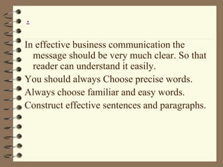 In effective business communication the
message should be very much clear. So that
reader can understand it easily.
You should always Choose precise words.
Always choose familiar and easy words.
Construct effective sentences and paragraphs.
.
 