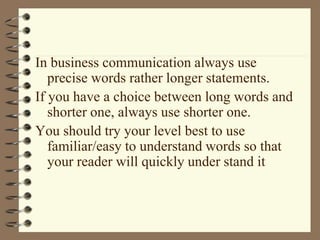 In business communication always use
precise words rather longer statements.
If you have a choice between long words and
shorter one, always use shorter one.
You should try your level best to use
familiar/easy to understand words so that
your reader will quickly under stand it
 