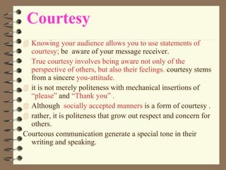 Courtesy
 Knowing your audience allows you to use statements of
courtesy; be aware of your message receiver.
True courtesy involves being aware not only of the
perspective of others, but also their feelings. courtesy stems
from a sincere you-attitude.
 it is not merely politeness with mechanical insertions of
“please” and “Thank you” .
 Although socially accepted manners is a form of courtesy .
 rather, it is politeness that grow out respect and concern for
others.
Courteous communication generate a special tone in their
writing and speaking.
 