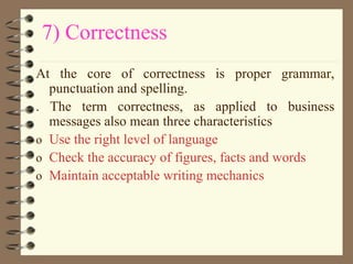 7) Correctness
At the core of correctness is proper grammar,
punctuation and spelling.
. The term correctness, as applied to business
messages also mean three characteristics
o Use the right level of language
o Check the accuracy of figures, facts and words
o Maintain acceptable writing mechanics
 