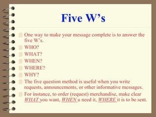 Five W’s
 One way to make your message complete is to answer the
five W’s.
 WHO?
 WHAT?
 WHEN?
 WHERE?
 WHY?
 The five question method is useful when you write
requests, announcements, or other informative messages.
 For instance, to order (request) merchandise, make clear
WHAT you want, WHEN u need it, WHERE it is to be sent.
 