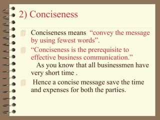 2) Conciseness
 Conciseness means “convey the message
by using fewest words”.
 “Conciseness is the prerequisite to
effective business communication.”
As you know that all businessmen have
very short time .
 Hence a concise message save the time
and expenses for both the parties.
 