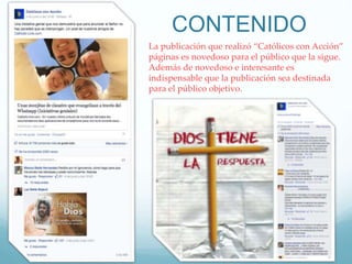 CONTENIDO
La publicación que realizó “Católicos con Acción”
páginas es novedoso para el público que la sigue.
Además de novedoso e interesante es
indispensable que la publicación sea destinada
para el público objetivo.
 