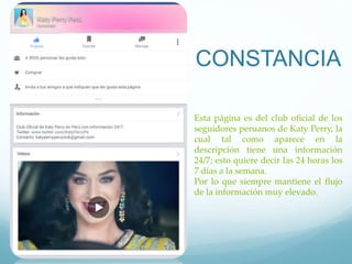 CONSTANCIA
Esta página es del club oficial de los
seguidores peruanos de Katy Perry, la
cual tal como aparece en la
descripción tiene una información
24/7; esto quiere decir las 24 horas los
7 días a la semana.
Por lo que siempre mantiene el flujo
de la información muy elevado.
 