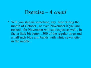 Exercise – 4 contd
• Will you ship us sometime, any time during the
  month of October , or even November if you are
  rushed , for November will suit us just as well , in
  fact a little bit better , 300 of the regular three and
  a half inch blue arm bands with white sewn letter
  in the middle .
 
