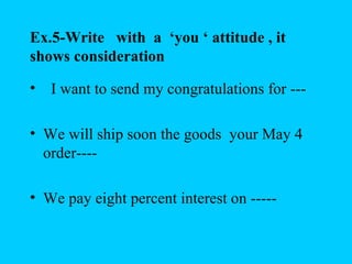 Ex.5-Write with a ‘you ‘ attitude , it
shows consideration

• I want to send my congratulations for ---

• We will ship soon the goods your May 4
  order----

• We pay eight percent interest on -----
 