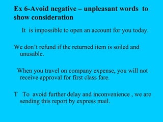 Ex 6-Avoid negative – unpleasant words to
show consideration
   It is impossible to open an account for you today.

We don’t refund if the returned item is soiled and
 unusable.

 When you travel on company expense, you will not
 receive approval for first class fare.

T To avoid further delay and inconvenience , we are
 sending this report by express mail.
 
