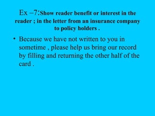 Ex –7:Show reader benefit or interest in the
reader ; in the letter from an insurance company
                 to policy holders .
• Because we have not written to you in
  sometime , please help us bring our record
  by filling and returning the other half of the
  card .
 