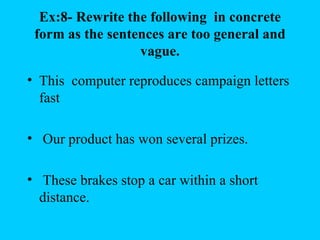 Ex:8- Rewrite the following in concrete
 form as the sentences are too general and
                  vague.

• This computer reproduces campaign letters
  fast

• Our product has won several prizes.

• These brakes stop a car within a short
  distance.
 