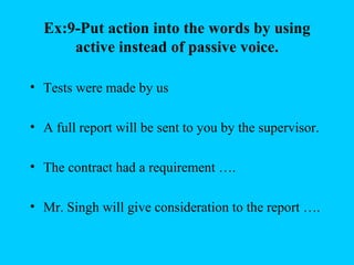 Ex:9-Put action into the words by using
      active instead of passive voice.

• Tests were made by us

• A full report will be sent to you by the supervisor.

• The contract had a requirement ….

• Mr. Singh will give consideration to the report ….
 