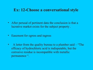 Ex: 12-Choose a conversational style

• After perusal of pertinent data the conclusion is that a
  lucrative market exists for the subject property .

• Easement for egress and ingress

•    A letter from the quality bureau to a plumber said – “The
    efficacy of hydrochloric acid is indisputable, but the
    corrosive residue is incompatible with metallic
    permanence “.
 
