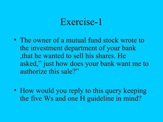 Exercise-1
• The owner of a mutual fund stock wrote to
  the investment department of your bank
  ,that he wanted to sell his shares. He
  asked,” just how does your bank want me to
  authorize this sale?”

• How would you reply to this query keeping
  the five Ws and one H guideline in mind?
 