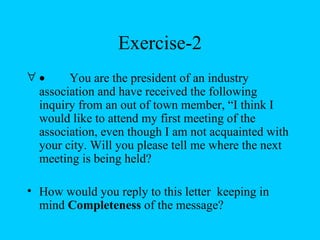 Exercise-2
∀•     You are the president of an industry
 association and have received the following
 inquiry from an out of town member, “I think I
 would like to attend my first meeting of the
 association, even though I am not acquainted with
 your city. Will you please tell me where the next
 meeting is being held?

• How would you reply to this letter keeping in
  mind Completeness of the message?
 