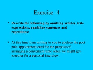 Exercise -4
• Rewrite the following by omitting articles, trite
  expressions, rambling sentences and
  repetitions:

• At this time I am writing to you to enclose the post
  paid appointment card for the purpose of
  arranging a convenient time when we might get-
  together for a personal interview.
 