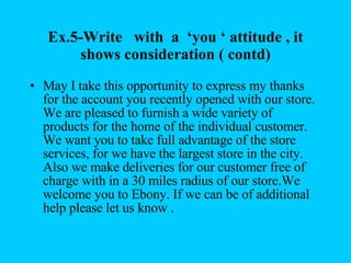 Ex.5-Write  with  a  ‘you ‘ attitude , it shows consideration ( contd) May I take this opportunity to express my thanks for the account you recently opened with our store.  We are pleased to furnish a wide variety of products for the home of the individual customer. We want you to take full advantage of the store services, for we have the largest store in the city. Also we make deliveries for our customer free of charge with in a 30 miles radius of our store.We welcome you to Ebony. If we can be of additional help please let us know . 