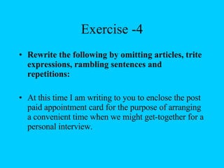 Exercise -4 Rewrite the following by omitting articles, trite expressions, rambling sentences and repetitions: At this time I am writing to you to enclose the post paid appointment card for the purpose of arranging a convenient time when we might get-together for a personal interview. 