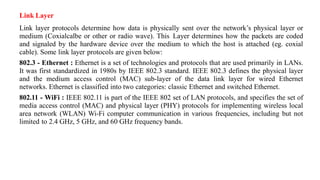 Link Layer
Link layer protocols determine how data is physically sent over the network’s physical layer or
medium (Coxialcalbe or other or radio wave). This Layer determines how the packets are coded
and signaled by the hardware device over the medium to which the host is attached (eg. coxial
cable). Some link layer protocols are given below:
802.3 - Ethernet : Ethernet is a set of technologies and protocols that are used primarily in LANs.
It was first standardized in 1980s by IEEE 802.3 standard. IEEE 802.3 defines the physical layer
and the medium access control (MAC) sub-layer of the data link layer for wired Ethernet
networks. Ethernet is classified into two categories: classic Ethernet and switched Ethernet.
802.11 - WiFi : IEEE 802.11 is part of the IEEE 802 set of LAN protocols, and specifies the set of
media access control (MAC) and physical layer (PHY) protocols for implementing wireless local
area network (WLAN) Wi-Fi computer communication in various frequencies, including but not
limited to 2.4 GHz, 5 GHz, and 60 GHz frequency bands.
 