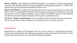 802.16 - Wi-Max : The standard for WiMAX technology is a standard for Wireless Metropolitan
Area Networks (WMANs) that has been developed by working group number 16 of IEEE 802,
specializing in point-to-multipoint broadband wireless access.
802.15.4 -LR-WPAN: A collection of standards for Low-rate wireless personal area network. The
IEEE’s 802.15.4 standard defines the MAC and PHY layer used by, but not limited to, networking
specifications such as Zigbee, 6L0WPAN, Thread, WiSUN and MiWi™ protocols. The standards
provide low-cost and low-speed communication for power constrained devices.
2G/3G/4G- Mobile Communication: These are different types of telecommunication generations.
IoT devices are based on these standards can communicate over the cellular networks.
Network Layer
Responsible for sending of IP datagrams from the source network to the destination network.
Network layer performs the host addressing and packet routing. We used IPv4 and IPv6 for Host
identification. IPv4 and IPv6 are hierarchical IP addressing schemes.
 