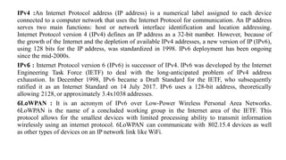 IPv4 :An Internet Protocol address (IP address) is a numerical label assigned to each device
connected to a computer network that uses the Internet Protocol for communication. An IP address
serves two main functions: host or network interface identification and location addressing.
Internet Protocol version 4 (IPv4) defines an IP address as a 32-bit number. However, because of
the growth of the Internet and the depletion of available IPv4 addresses, a new version of IP (IPv6),
using 128 bits for the IP address, was standardized in 1998. IPv6 deployment has been ongoing
since the mid-2000s.
IPv6 : Internet Protocol version 6 (IPv6) is successor of IPv4. IPv6 was developed by the Internet
Engineering Task Force (IETF) to deal with the long-anticipated problem of IPv4 address
exhaustion. In December 1998, IPv6 became a Draft Standard for the IETF, who subsequently
ratified it as an Internet Standard on 14 July 2017. IPv6 uses a 128-bit address, theoretically
allowing 2128, or approximately 3.4x1038 addresses.
6L0WPAN : It is an acronym of IPv6 over Low-Power Wireless Personal Area Networks.
6LoWPAN is the name of a concluded working group in the Internet area of the IETF. This
protocol allows for the smallest devices with limited processing ability to transmit information
wirelessly using an internet protocol. 6LoWPAN can communicate with 802.15.4 devices as well
as other types of devices on an IP network link like WiFi.
 