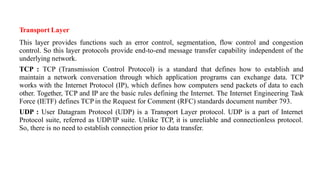 Transport Layer
This layer provides functions such as error control, segmentation, flow control and congestion
control. So this layer protocols provide end-to-end message transfer capability independent of the
underlying network.
TCP : TCP (Transmission Control Protocol) is a standard that defines how to establish and
maintain a network conversation through which application programs can exchange data. TCP
works with the Internet Protocol (IP), which defines how computers send packets of data to each
other. Together, TCP and IP are the basic rules defining the Internet. The Internet Engineering Task
Force (IETF) defines TCP in the Request for Comment (RFC) standards document number 793.
UDP : User Datagram Protocol (UDP) is a Transport Layer protocol. UDP is a part of Internet
Protocol suite, referred as UDP/IP suite. Unlike TCP, it is unreliable and connectionless protocol.
So, there is no need to establish connection prior to data transfer.
 