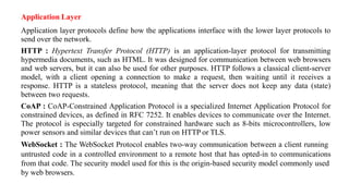 Application Layer
Application layer protocols define how the applications interface with the lower layer protocols to
send over the network.
HTTP : Hypertext Transfer Protocol (HTTP) is an application-layer protocol for transmitting
hypermedia documents, such as HTML. It was designed for communication between web browsers
and web servers, but it can also be used for other purposes. HTTP follows a classical client-server
model, with a client opening a connection to make a request, then waiting until it receives a
response. HTTP is a stateless protocol, meaning that the server does not keep any data (state)
between two requests.
CoAP : CoAP-Constrained Application Protocol is a specialized Internet Application Protocol for
constrained devices, as defined in RFC 7252. It enables devices to communicate over the Internet.
The protocol is especially targeted for constrained hardware such as 8-bits microcontrollers, low
power sensors and similar devices that can’t run on HTTP or TLS.
WebSocket : The WebSocket Protocol enables two-way communication between a client running
untrusted code in a controlled environment to a remote host that has opted-in to communications
from that code. The security model used for this is the origin-based security model commonly used
by web browsers.
 