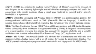 MQTT : MQTT is a machine-to-machine (M2M)/”Internet of Things” connectivity protocol. It
was designed as an extremely lightweight publish/subscribe messaging transport and useful for
connections with remote locations where a small code footprint is required and/or network
bandwidth is at a premium.
XMPP : Extensible Messaging and Presence Protocol (XMPP) is a communication protocol for
message-oriented middleware based on XML (Extensible Markup Language). It enables the
nearreal-time exchange of structured yet extensible data between any two or more network entities.
DDS : The Data Distribution Service (DDS™) is a middleware protocol and API standard for data-
centric connectivity from the Object Management Group® (OMG®). It integrates the components
of a system together, providing low-latency data connectivity, extreme reliability, and a scalable
architecture that business and mission-critical Internet of Things (IoT) applications need.
AMQP : The AMQP - IoT protocols consist of a hard and fast of components that route and save
messages within a broker carrier, with a set of policies for wiring the components together. The
AMQP protocol enables patron programs to talk to the dealer and engage with theAMQP model.
 