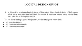 LOGICAL DESIGN OF IOT
➢ In this article we discuss Logical design of Internet of things. Logical design of IoT system
refers to an abstract representation of the entities & processes without going into the low-
level specifies of the implementation.
➢ For understanding Logical Design of IoT, we describes given below terms.
▪ IoT Functional Blocks
▪ IoT Communication Models
▪ IoT CommunicationAPIs
 