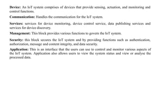 Device: An IoT system comprises of devices that provide sensing, actuation, and monitoring and
control functions.
Communication: Handles the communication for the IoT system.
Services: services for device monitoring, device control service, data publishing services and
services for device discovery.
Management: This block provides various functions to govern the IoT system.
Security: this block secures the IoT system and by providing functions such as authentication,
authorization, message and content integrity, and data security.
Application: This is an interface that the users can use to control and monitor various aspects of
the IoT system. Application also allows users to view the system status and view or analyse the
processed data.
 