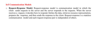 IoT Communication Models
o Request-Response Model: Request-response model is communication model in which the
client sends requests to the server and the server responds to the requests. When the server
receives a request, it decides how to respond, fetches the data, retrieves resource representation,
prepares the response, and then sends the response to the client. Request-response is a stateless
communication model and each request-response pair is independent of others.
 