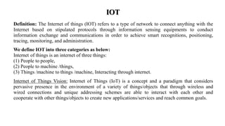 IOT
Definition: The Internet of things (IOT) refers to a type of network to connect anything with the
Internet based on stipulated protocols through information sensing equipments to conduct
information exchange and communications in order to achieve smart recognitions, positioning,
tracing, monitoring, and administration.
We define IOT into three categories as below:
Internet of things is an internet of three things:
(1) People to people,
(2) People to machine /things,
(3) Things /machine to things /machine, Interacting through internet.
Internet of Things Vision: Internet of Things (IoT) is a concept and a paradigm that considers
pervasive presence in the environment of a variety of things/objects that through wireless and
wired connections and unique addressing schemes are able to interact with each other and
cooperate with other things/objects to create new applications/services and reach common goals.
 