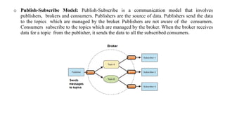 o Publish-Subscribe Model: Publish-Subscribe is a communication model that involves
publishers, brokers and consumers. Publishers are the source of data. Publishers send the data
to the topics which are managed by the broker. Publishers are not aware of the consumers.
Consumers subscribe to the topics which are managed by the broker. When the broker receives
data for a topic from the publisher, it sends the data to all the subscribed consumers.
 
