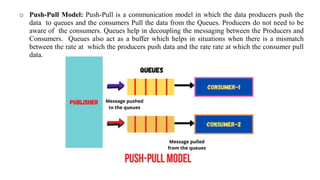 o Push-Pull Model: Push-Pull is a communication model in which the data producers push the
data to queues and the consumers Pull the data from the Queues. Producers do not need to be
aware of the consumers. Queues help in decoupling the messaging between the Producers and
Consumers. Queues also act as a buffer which helps in situations when there is a mismatch
between the rate at which the producers push data and the rate rate at which the consumer pull
data.
 