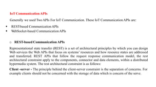 IoT Communication APIs
Generally we used Two APIs For IoT Communication. These IoT Communication APIs are:
▪ REST-based CommunicationAPIs
▪ WebSocket-based CommunicationAPIs
o REST-based Communication APIs
Representational state transfer (REST) is a set of architectural principles by which you can design
Web services the Web APIs that focus on systems’ resources and how resource states are addressed
and transferred. REST APIs that follow the request response communication model, the rest
architectural constraint apply to the components, connector and data elements, within a distributed
hypermedia system. The rest architectural constraint is as follows:
Client -server - The principle behind the client-server constraint is the separation of concerns. For
example clients should not be concerned with the storage of data which is concern of the serve.
 
