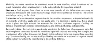 Similarly the server should not be concerned about the user interface, which is concern of the
client. Separation allows client and server to be independently developed and updated.
Stateless - Each request from client to server must contain all the information necessary to
understand the request, and cannot take advantage of any stored context on the server. The session
state is kept entirely on the client.
Cache-able - Cache constraints requires that the data within a response to a request be implicitly
or explicitly levelled as cache-able or non cache-able. If a response is cache-able, then a client
cache is given the right to reuse that response data for later, equivalent requests. Caching can
partially or completely eliminate some instructions and improve efficiency and scalability.
Layered system - layered system constraints, constrains the behaviour of components such that
each component cannot see beyond the immediate layer with they are interacting. For example, the
client cannot tell whether it is connected directly to the end server or two an intermediary along the
way. System scalability can be improved by allowing intermediaries to respond to requests instead
of the end server, without the client having to do anything different.
 