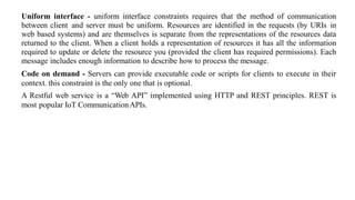 Uniform interface - uniform interface constraints requires that the method of communication
between client and server must be uniform. Resources are identified in the requests (by URIs in
web based systems) and are themselves is separate from the representations of the resources data
returned to the client. When a client holds a representation of resources it has all the information
required to update or delete the resource you (provided the client has required permissions). Each
message includes enough information to describe how to process the message.
Code on demand - Servers can provide executable code or scripts for clients to execute in their
context. this constraint is the only one that is optional.
A Restful web service is a “Web API” implemented using HTTP and REST principles. REST is
most popular IoT CommunicationAPIs.
 
