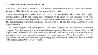o WebSocket based communication API
Websocket APIs allow bi-directional, full duplex communication between clients and servers.
Websocket APIs follow the exclusive pair communication model.
Unlike request-response model such as REST, the WebSocket APIs allow full duplex
communication and do not require new coonection to be setup for each message to be sent.
Websocket communication begins with a connection setup request sent by the client to the server.
The request (called websocket handshake) is sent over HTTP and the server interprets it is an
upgrade request.
If the server supports websocket protocol, the server responds to the websocket handshake
response. After the connection setup client and server can send data/mesages to each other in full
duplex mode. Websocket API reduces the network traffic and letency as there is no overhead for
connection setup and termination requests for each message. Websocket suitable for IoT
applications that have low latency or high throughput requirements. So Web socket is most suitable
IoT Communication APIs for IoT System.
 