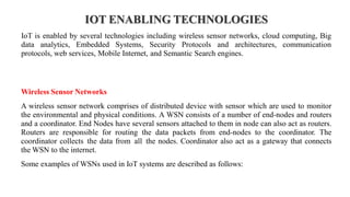 IOT ENABLING TECHNOLOGIES
IoT is enabled by several technologies including wireless sensor networks, cloud computing, Big
data analytics, Embedded Systems, Security Protocols and architectures, communication
protocols, web services, Mobile Internet, and Semantic Search engines.
Wireless Sensor Networks
A wireless sensor network comprises of distributed device with sensor which are used to monitor
the environmental and physical conditions. A WSN consists of a number of end-nodes and routers
and a coordinator. End Nodes have several sensors attached to them in node can also act as routers.
Routers are responsible for routing the data packets from end-nodes to the coordinator. The
coordinator collects the data from all the nodes. Coordinator also act as a gateway that connects
the WSN to the internet.
Some examples of WSNs used in IoT systems are described as follows:
 