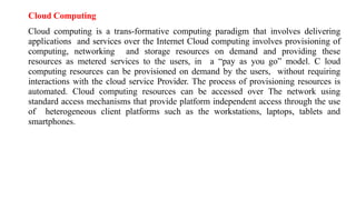 Cloud Computing
Cloud computing is a trans-formative computing paradigm that involves delivering
applications and services over the Internet Cloud computing involves provisioning of
computing, networking and storage resources on demand and providing these
resources as metered services to the users, in a “pay as you go” model. C loud
computing resources can be provisioned on demand by the users, without requiring
interactions with the cloud service Provider. The process of provisioning resources is
automated. Cloud computing resources can be accessed over The network using
standard access mechanisms that provide platform independent access through the use
of heterogeneous client platforms such as the workstations, laptops, tablets and
smartphones.
 