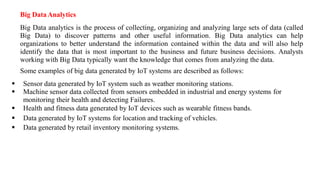 Big DataAnalytics
Big Data analytics is the process of collecting, organizing and analyzing large sets of data (called
Big Data) to discover patterns and other useful information. Big Data analytics can help
organizations to better understand the information contained within the data and will also help
identify the data that is most important to the business and future business decisions. Analysts
working with Big Data typically want the knowledge that comes from analyzing the data.
Some examples of big data generated by IoT systems are described as follows:
▪ Sensor data generated by IoT system such as weather monitoring stations.
▪ Machine sensor data collected from sensors embedded in industrial and energy systems for
monitoring their health and detecting Failures.
▪ Health and fitness data generated by IoT devices such as wearable fitness bands.
▪ Data generated by IoT systems for location and tracking of vehicles.
▪ Data generated by retail inventory monitoring systems.
 